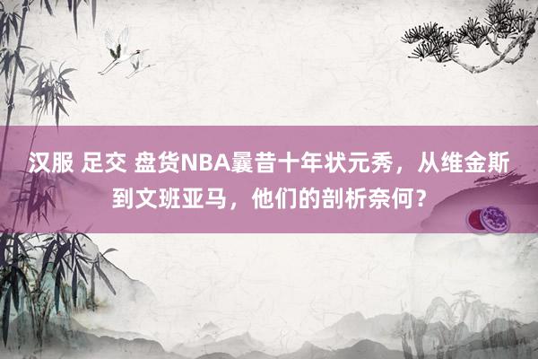 汉服 足交 盘货NBA曩昔十年状元秀，从维金斯到文班亚马，他们的剖析奈何？