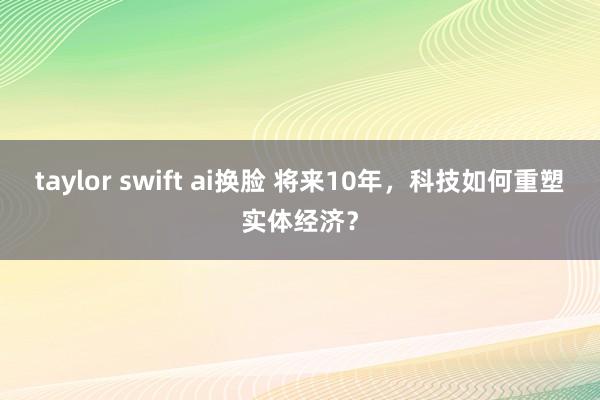 taylor swift ai换脸 将来10年，科技如何重塑实体经济？