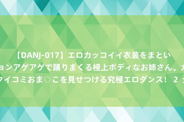 【DANJ-017】エロカッコイイ衣装をまとい、エグイポーズでテンションアゲアゲで踊りまくる極上ボディなお姉さん。ガンガンに腰を振り、クイコミおま○こを見せつける究極エロダンス！ 2  企查查洞开高档院校公益数据，助力考生“查大学、选专科”