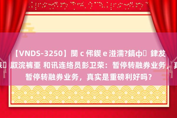 【VNDS-3250】闅ｃ伄鍥ｅ湴濡?鎬ф銉犮儵銉犮儵 娣倝銇叞浣裤亜 和讯连络员彭卫荣：暂停转融券业务，真实是重磅利好吗？