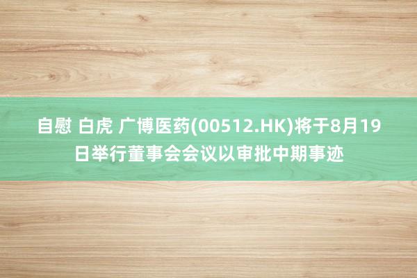 自慰 白虎 广博医药(00512.HK)将于8月19日举行董事会会议以审批中期事迹