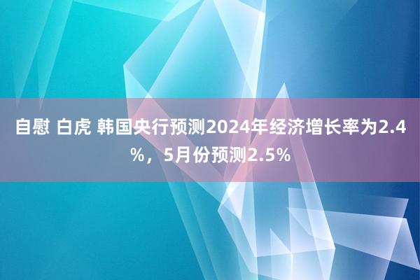 自慰 白虎 韩国央行预测2024年经济增长率为2.4%，5月份预测2.5%