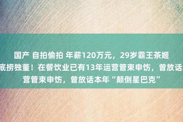 国产 自拍偷拍 年薪120万元，29岁霸王茶姬首创东谈主出任海底捞独董！在餐饮业已有13年运营管束申饬，曾放话本年“颠倒星巴克”