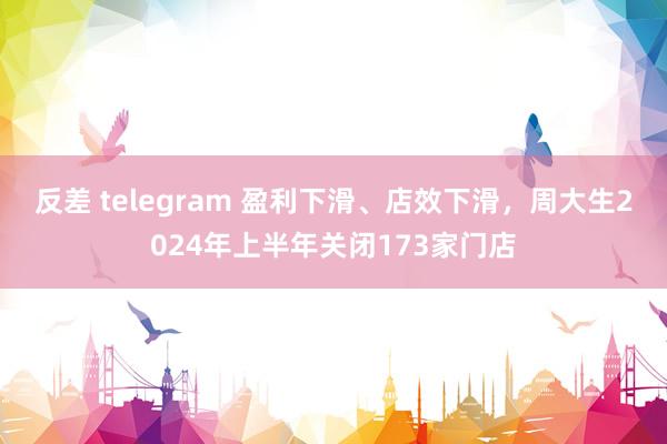 反差 telegram 盈利下滑、店效下滑，周大生2024年上半年关闭173家门店