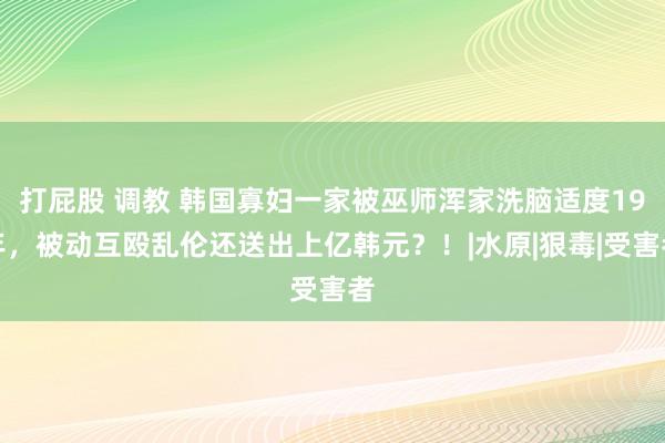 打屁股 调教 韩国寡妇一家被巫师浑家洗脑适度19年，被动互殴乱伦还送出上亿韩元？！|水原|狠毒|受害者