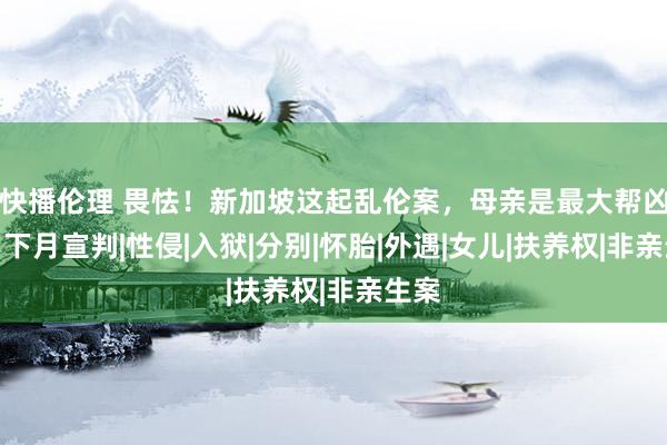 快播伦理 畏怯！新加坡这起乱伦案，母亲是最大帮凶？！下月宣判|性侵|入狱|分别|怀胎|外遇|女儿|扶养权|非亲生案