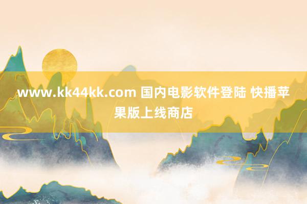 www.kk44kk.com 国内电影软件登陆 快播苹果版上线商店