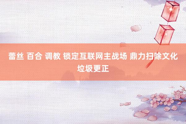 蕾丝 百合 调教 锁定互联网主战场 鼎力扫除文化垃圾更正