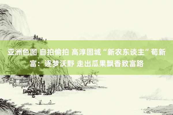 亚洲色图 自拍偷拍 高淳固城“新农东谈主”荀新富：逐梦沃野 走出瓜果飘香致富路