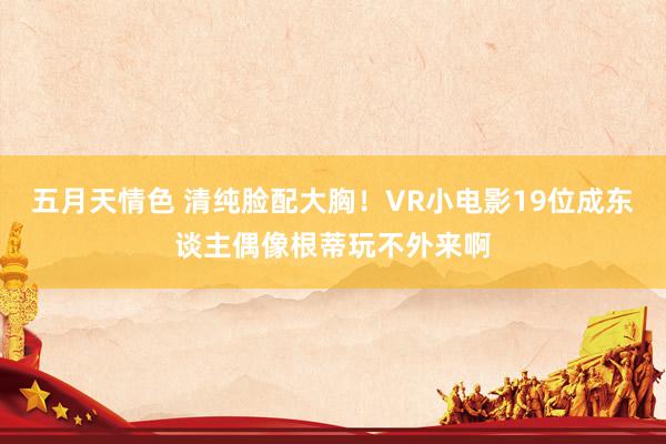 五月天情色 清纯脸配大胸！VR小电影19位成东谈主偶像根蒂玩不外来啊