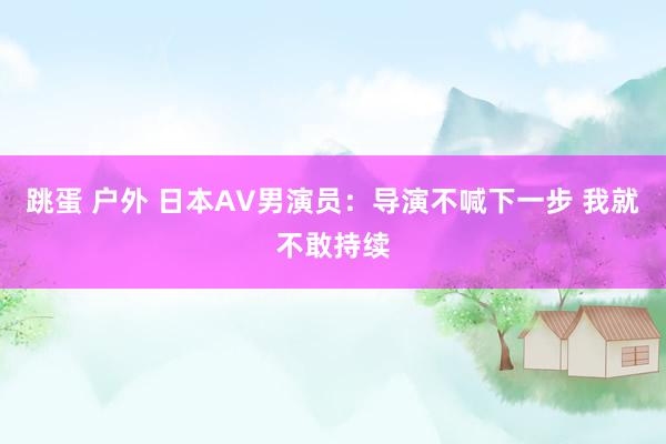 跳蛋 户外 日本AV男演员：导演不喊下一步 我就不敢持续