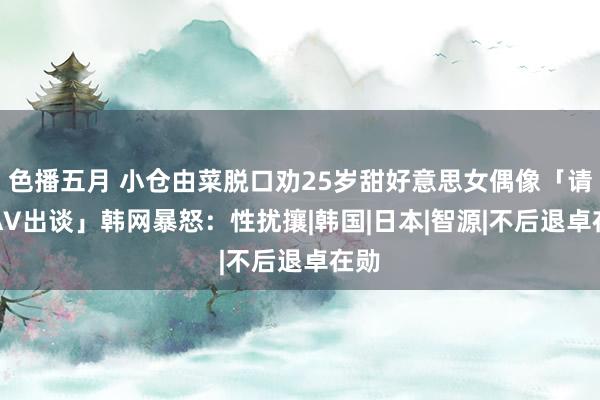 色播五月 小仓由菜脱口劝25岁甜好意思女偶像「请你AV出谈」　韩网暴怒：性扰攘|韩国|日本|智源|不后退卓在勋