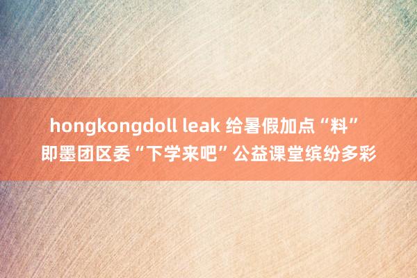 hongkongdoll leak 给暑假加点“料” 即墨团区委“下学来吧”公益课堂缤纷多彩