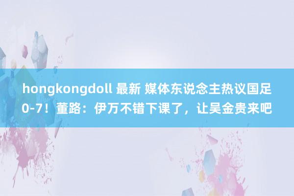 hongkongdoll 最新 媒体东说念主热议国足0-7！董路：伊万不错下课了，让吴金贵来吧