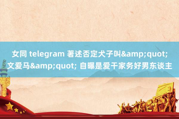 女同 telegram 著述否定犬子叫&quot;文爱马&quot; 自曝是爱干家务好男东谈主