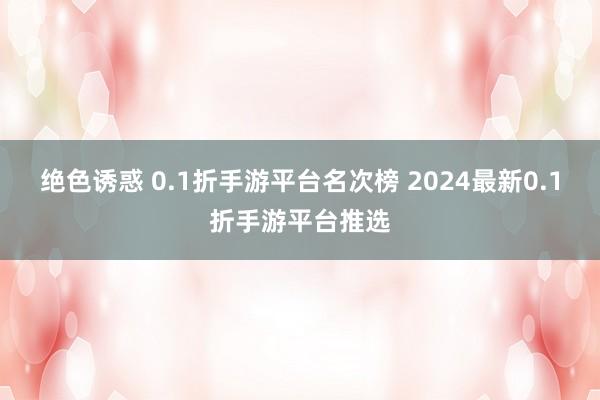 绝色诱惑 0.1折手游平台名次榜 2024最新0.1折手游平台推选