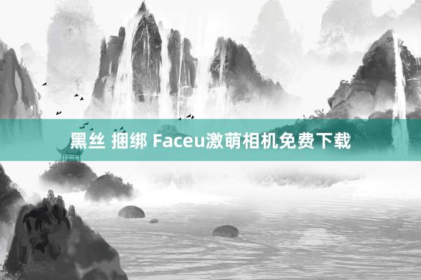 黑丝 捆绑 Faceu激萌相机免费下载