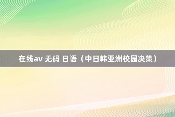 在线av 无码 日语（中日韩亚洲校园决策）