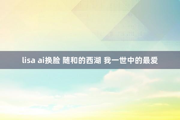 lisa ai换脸 随和的西湖 我一世中的最爱