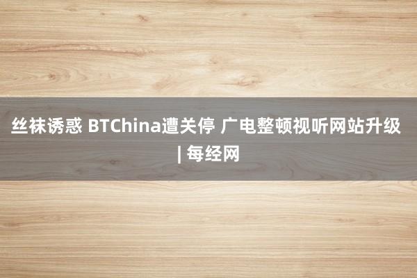 丝袜诱惑 BTChina遭关停 广电整顿视听网站升级 | 每经网