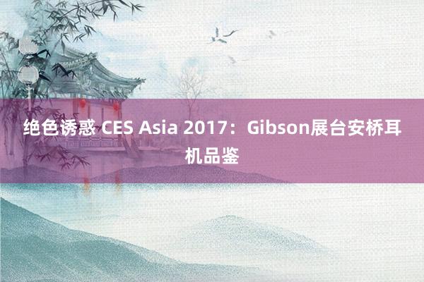 绝色诱惑 CES Asia 2017：Gibson展台安桥耳机品鉴